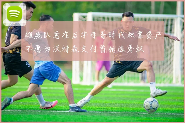 雄鹿队意在后字母哥时代积累资产不愿为沃特森支付首轮选秀权