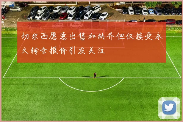 切尔西愿意出售加纳乔但仅接受永久转会报价引发关注