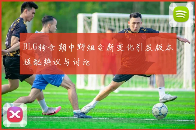BLG转会期中野组合新变化引发版本适配热议与讨论